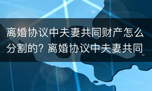 离婚协议中夫妻共同财产怎么分割的? 离婚协议中夫妻共同财产怎么分割的呢