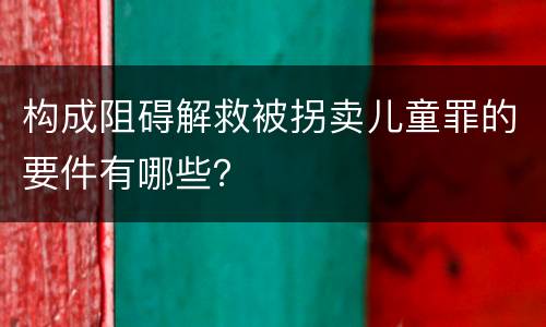 构成阻碍解救被拐卖儿童罪的要件有哪些？