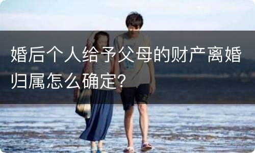 婚后个人给予父母的财产离婚归属怎么确定？