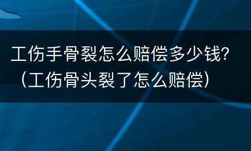 工伤手骨裂怎么赔偿多少钱？（工伤骨头裂了怎么赔偿）