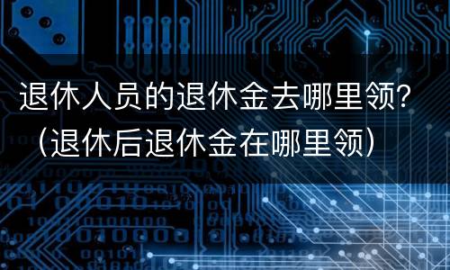 退休人员的退休金去哪里领？（退休后退休金在哪里领）