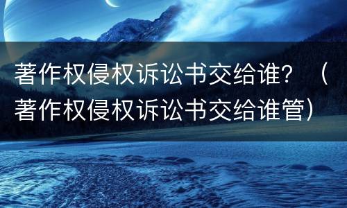 著作权侵权诉讼书交给谁？（著作权侵权诉讼书交给谁管）