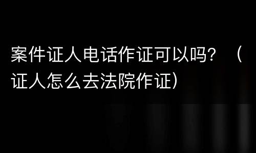 案件证人电话作证可以吗？（证人怎么去法院作证）