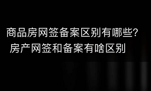 商品房网签备案区别有哪些？ 房产网签和备案有啥区别