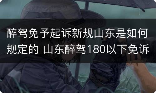 醉驾免予起诉新规山东是如何规定的 山东醉驾180以下免诉讼