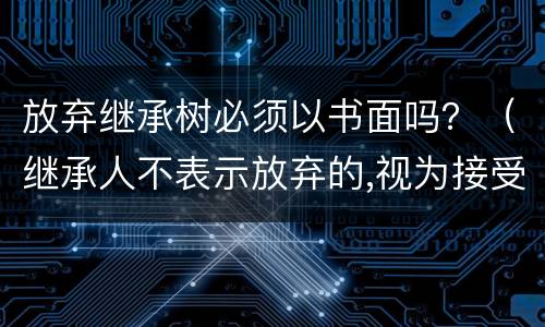放弃继承树必须以书面吗？（继承人不表示放弃的,视为接受继承）