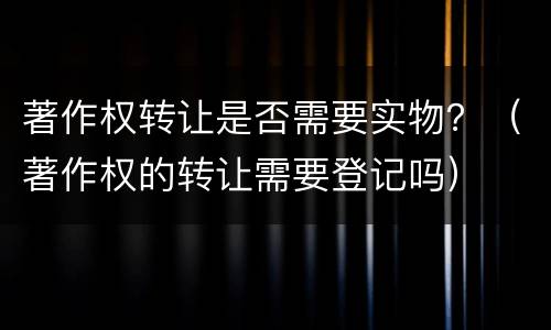 著作权转让是否需要实物？（著作权的转让需要登记吗）