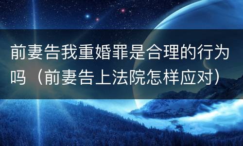 前妻告我重婚罪是合理的行为吗（前妻告上法院怎样应对）