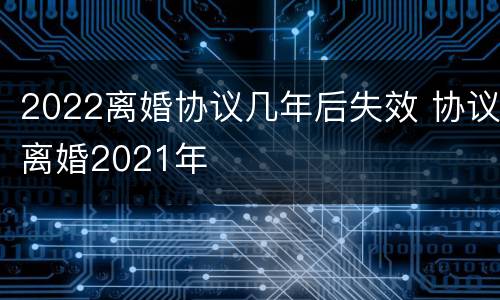 2022离婚协议几年后失效 协议离婚2021年