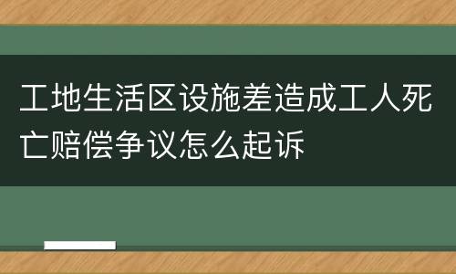 工地生活区设施差造成工人死亡赔偿争议怎么起诉