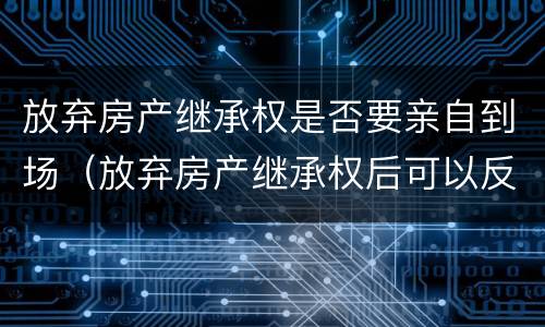 放弃房产继承权是否要亲自到场（放弃房产继承权后可以反悔吗?）