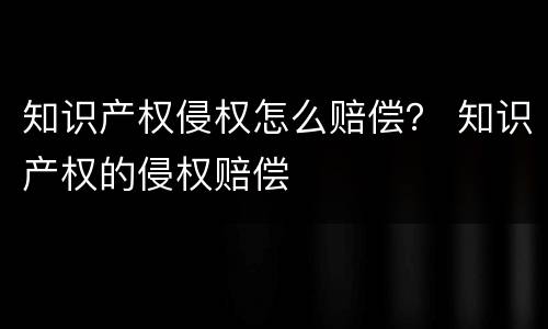 知识产权侵权怎么赔偿？ 知识产权的侵权赔偿