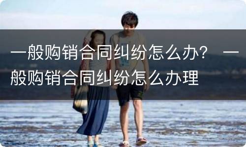 一般购销合同纠纷怎么办？ 一般购销合同纠纷怎么办理