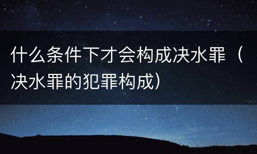 什么条件下才会构成决水罪（决水罪的犯罪构成）