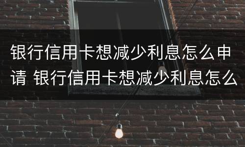 银行信用卡想减少利息怎么申请 银行信用卡想减少利息怎么申请呢