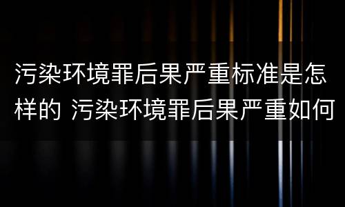 污染环境罪后果严重标准是怎样的 污染环境罪后果严重如何界定