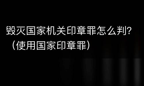 毁灭国家机关印章罪怎么判？（使用国家印章罪）