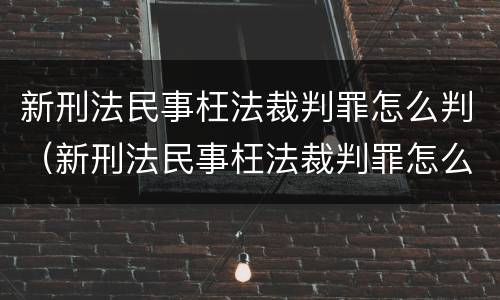 新刑法民事枉法裁判罪怎么判（新刑法民事枉法裁判罪怎么判刑）