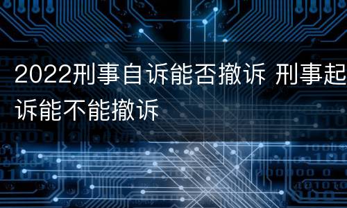 2022刑事自诉能否撤诉 刑事起诉能不能撤诉