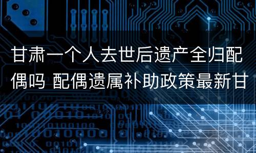 甘肃一个人去世后遗产全归配偶吗 配偶遗属补助政策最新甘肃