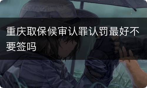 重庆取保候审认罪认罚最好不要签吗