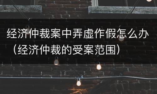 经济仲裁案中弄虚作假怎么办（经济仲裁的受案范围）