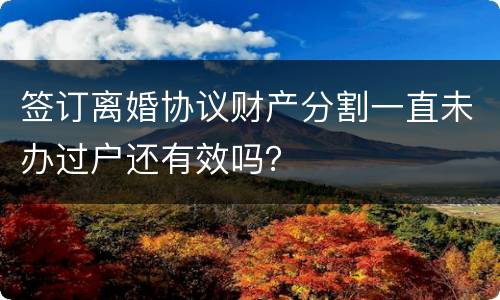 签订离婚协议财产分割一直未办过户还有效吗？