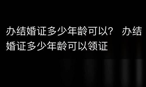 办结婚证多少年龄可以？ 办结婚证多少年龄可以领证