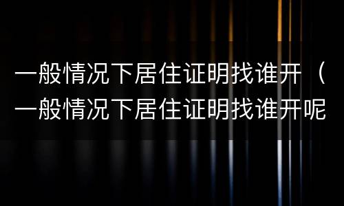 一般情况下居住证明找谁开（一般情况下居住证明找谁开呢）