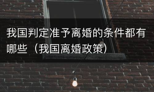我国判定准予离婚的条件都有哪些（我国离婚政策）