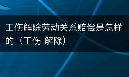 工伤解除劳动关系赔偿是怎样的（工伤 解除）