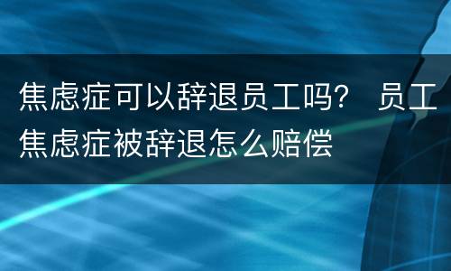 焦虑症可以辞退员工吗？ 员工焦虑症被辞退怎么赔偿