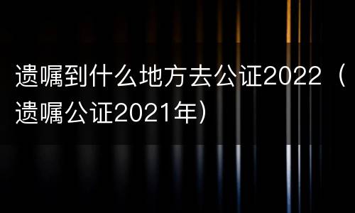 遗嘱到什么地方去公证2022（遗嘱公证2021年）