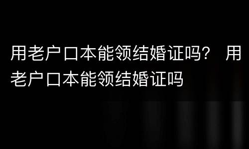 用老户口本能领结婚证吗？ 用老户口本能领结婚证吗