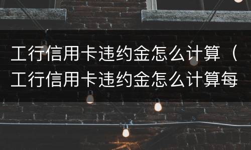 工行信用卡违约金怎么计算（工行信用卡违约金怎么计算每个月都要罚吗）