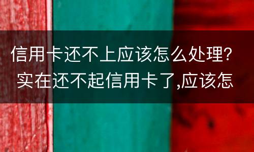信用卡还不上应该怎么处理？ 实在还不起信用卡了,应该怎么做