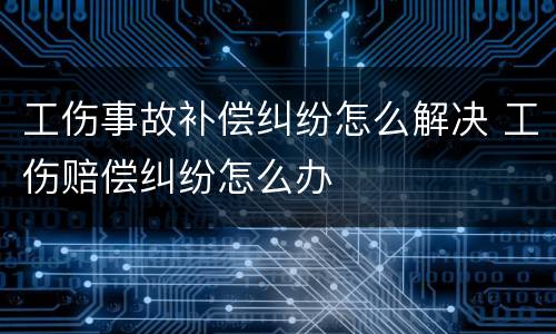 工伤事故补偿纠纷怎么解决 工伤赔偿纠纷怎么办