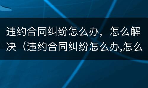 违约合同纠纷怎么办，怎么解决（违约合同纠纷怎么办,怎么解决呢）