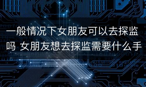 一般情况下女朋友可以去探监吗 女朋友想去探监需要什么手续
