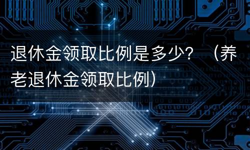 退休金领取比例是多少？（养老退休金领取比例）