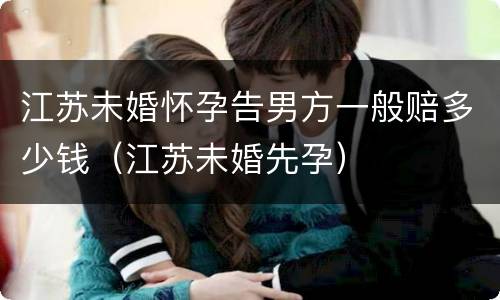 江苏未婚怀孕告男方一般赔多少钱（江苏未婚先孕）