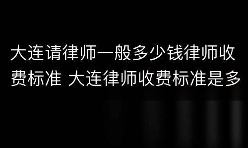 大连请律师一般多少钱律师收费标准 大连律师收费标准是多少