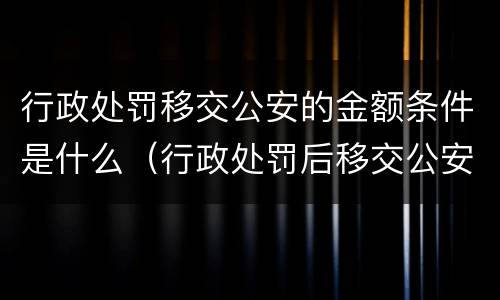 行政处罚移交公安的金额条件是什么（行政处罚后移交公安机关）