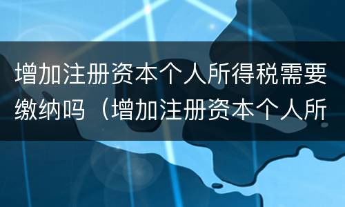增加注册资本个人所得税需要缴纳吗（增加注册资本个人所得税需要缴纳吗为什么）