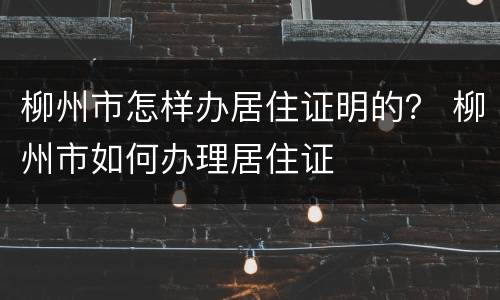 柳州市怎样办居住证明的？ 柳州市如何办理居住证