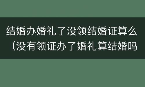 结婚办婚礼了没领结婚证算么（没有领证办了婚礼算结婚吗）