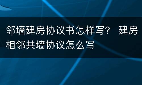 邻墙建房协议书怎样写？ 建房相邻共墙协议怎么写