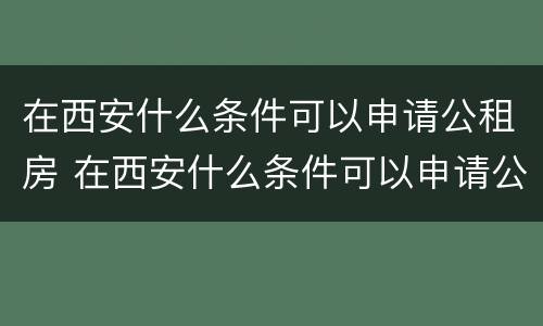 在西安什么条件可以申请公租房 在西安什么条件可以申请公租房子