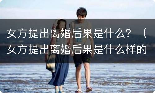 女方提出离婚后果是什么？（女方提出离婚后果是什么样的）