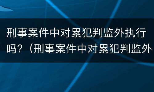 刑事案件中对累犯判监外执行吗?（刑事案件中对累犯判监外执行吗怎么处理）